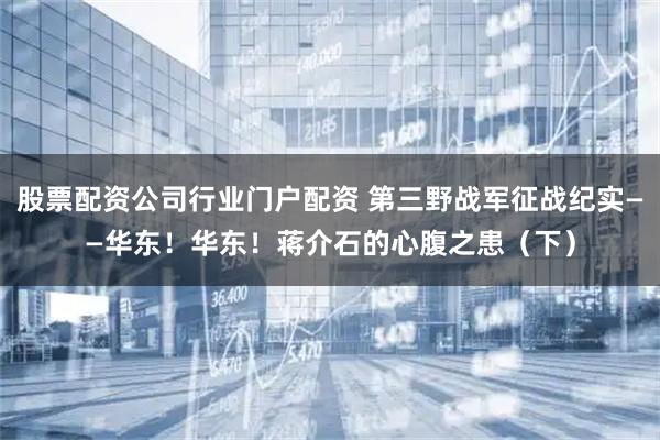 股票配资公司行业门户配资 第三野战军征战纪实——华东！华东！蒋介石的心腹之患（下）