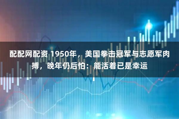 配配网配资 1950年，美国拳击冠军与志愿军肉搏，晚年仍后怕：能活着已是幸运
