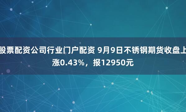股票配资公司行业门户配资 9月9日不锈钢期货收盘上涨0.43%，报12950元