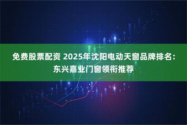 免费股票配资 2025年沈阳电动天窗品牌排名：东兴嘉业门窗领衔推荐