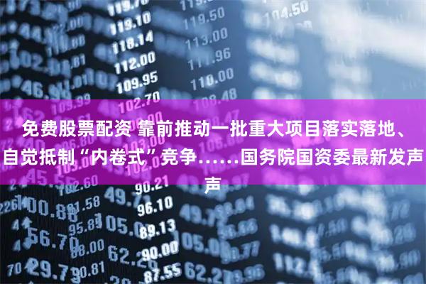 免费股票配资 靠前推动一批重大项目落实落地、自觉抵制“内卷式”竞争……国务院国资委最新发声