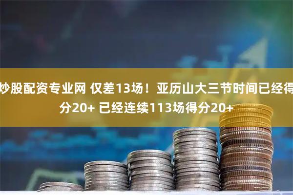 炒股配资专业网 仅差13场！亚历山大三节时间已经得分20+ 已经连续113场得分20+