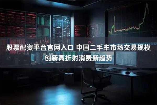 股票配资平台官网入口 中国二手车市场交易规模创新高折射消费新趋势