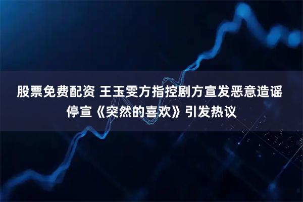股票免费配资 王玉雯方指控剧方宣发恶意造谣 停宣《突然的喜欢》引发热议