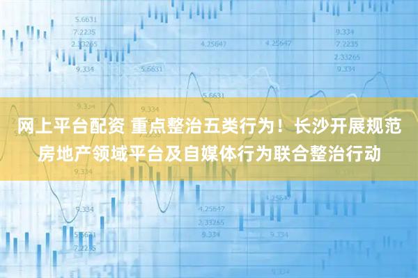 网上平台配资 重点整治五类行为！长沙开展规范房地产领域平台及自媒体行为联合整治行动