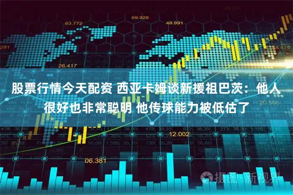 股票行情今天配资 西亚卡姆谈新援祖巴茨：他人很好也非常聪明 他传球能力被低估了