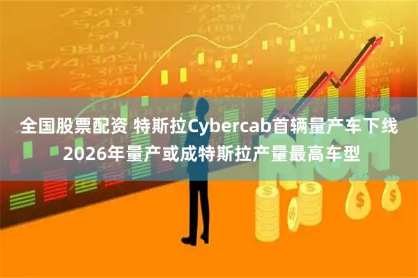 全国股票配资 特斯拉Cybercab首辆量产车下线 2026年量产或成特斯拉产量最高车型