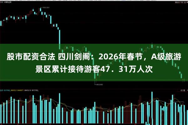 股市配资合法 四川剑阁：2026年春节，A级旅游景区累计接待游客47．31万人次