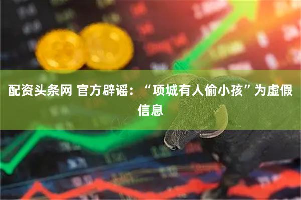 配资头条网 官方辟谣：“项城有人偷小孩”为虚假信息