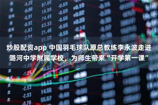 炒股配资app 中国羽毛球队原总教练李永波走进潞河中学附属学校,为师生带来“开学第一课”