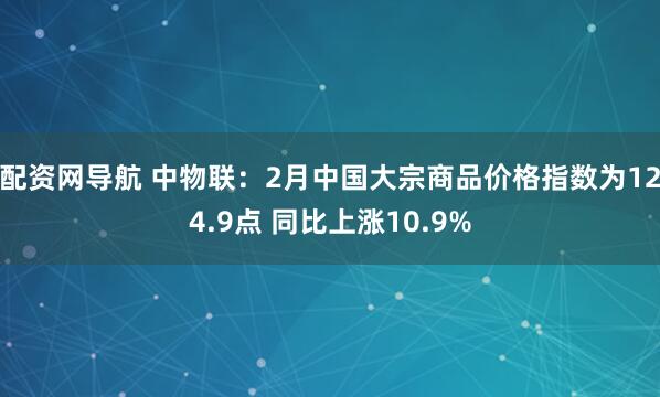 配资网导航 中物联：2月中国大宗商品价格指数为124.9点 同比上涨10.9%