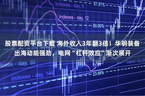 股票配资平台下载 海外收入3年翻3倍！华明装备出海动能强劲，电网“杠杆效应”渐次展开