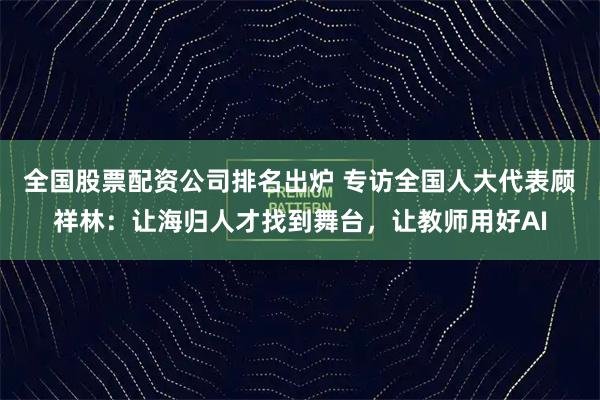 全国股票配资公司排名出炉 专访全国人大代表顾祥林：让海归人才找到舞台，让教师用好AI