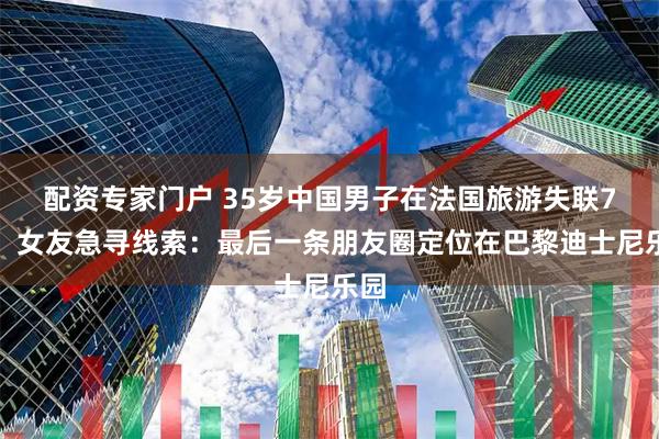 配资专家门户 35岁中国男子在法国旅游失联7天，女友急寻线索：最后一条朋友圈定位在巴黎迪士尼乐园