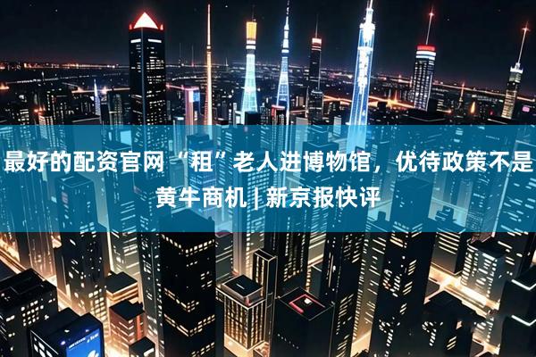 最好的配资官网 “租”老人进博物馆，优待政策不是黄牛商机 | 新京报快评