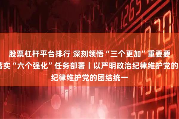 股票杠杆平台排行 深刻领悟“三个更加”重要要求 坚决落实“六个强化”任务部署丨以严明政治纪律维护党的团结统一
