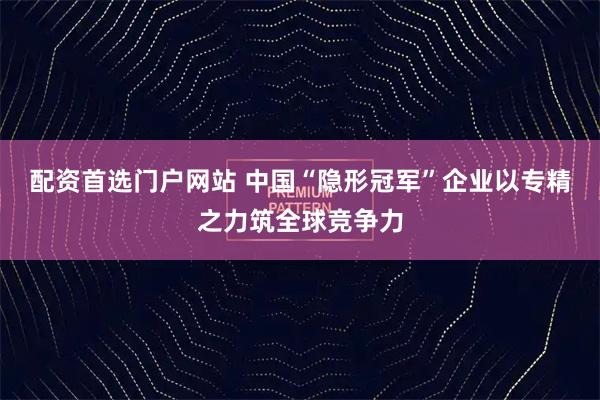 配资首选门户网站 中国“隐形冠军”企业以专精之力筑全球竞争力
