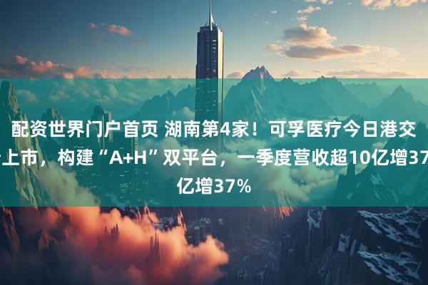 配资世界门户首页 湖南第4家！可孚医疗今日港交所上市，构建“A+H”双平台，一季度营收超10亿增37%