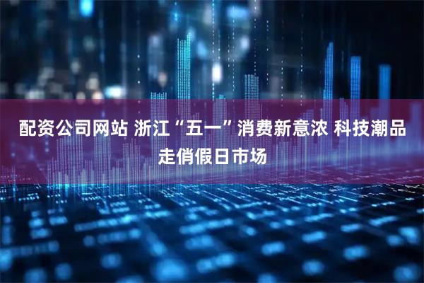 配资公司网站 浙江“五一”消费新意浓 科技潮品走俏假日市场