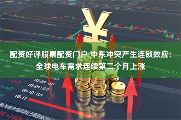 配资好评股票配资门户 中东冲突产生连锁效应：全球电车需求连续第二个月上涨