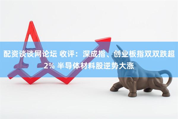配资谈谈网论坛 收评:深成指、创业板指双双跌超2% 半导体材料股逆势大涨