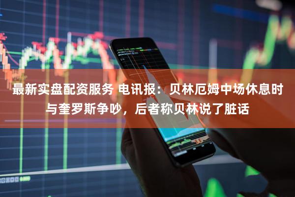 最新实盘配资服务 电讯报：贝林厄姆中场休息时与奎罗斯争吵，后者称贝林说了脏话