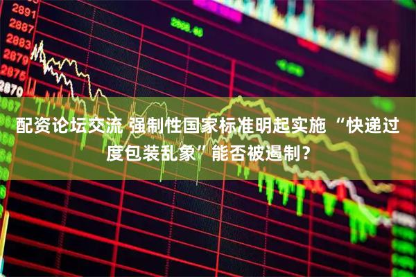 配资论坛交流 强制性国家标准明起实施 “快递过度包装乱象”能否被遏制？