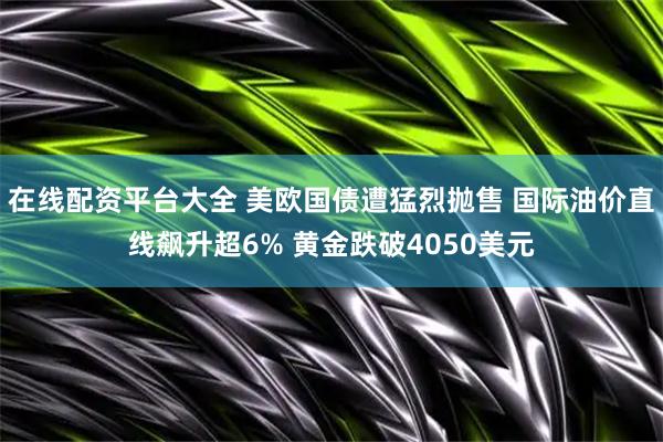 在线配资平台大全 美欧国债遭猛烈抛售 国际油价直线飙升超6% 黄金跌破4050美元