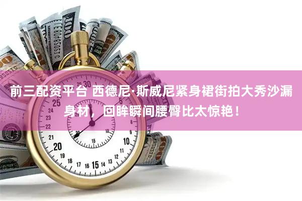 前三配资平台 西德尼·斯威尼紧身裙街拍大秀沙漏身材，回眸瞬间腰臀比太惊艳！