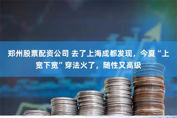 郑州股票配资公司 去了上海成都发现，今夏“上宽下宽”穿法火了，随性又高级