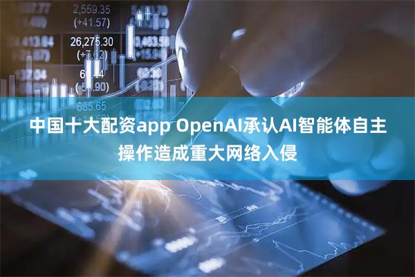 中国十大配资app OpenAI承认AI智能体自主操作造成重大网络入侵
