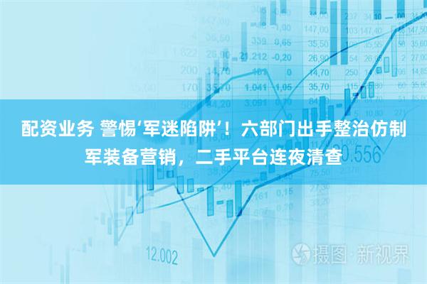 配资业务 警惕‘军迷陷阱’！六部门出手整治仿制军装备营销，二手平台连夜清查