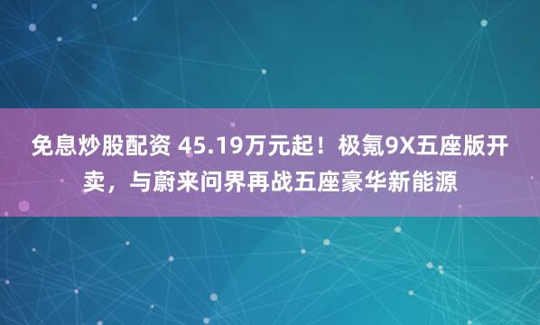 免息炒股配资 45.19万元起！极氪9X五座版开卖，与蔚来问界再战五座豪华新能源