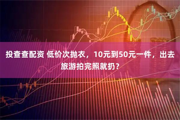 投查查配资 低价次抛衣，10元到50元一件，出去旅游拍完照就扔？