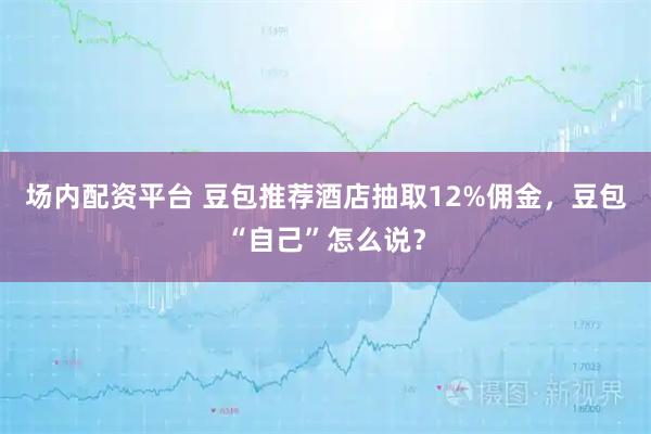 场内配资平台 豆包推荐酒店抽取12%佣金，豆包“自己”怎么说？