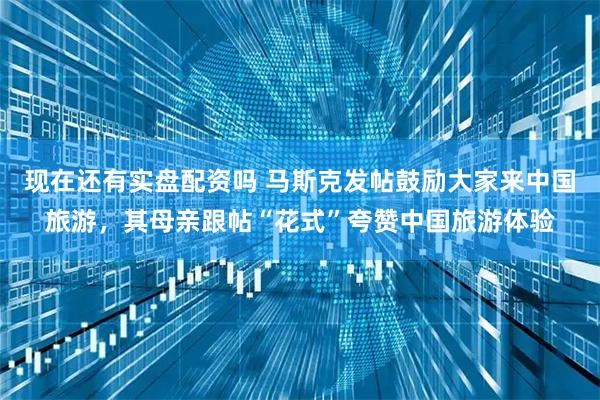 现在还有实盘配资吗 马斯克发帖鼓励大家来中国旅游，其母亲跟帖“花式”夸赞中国旅游体验