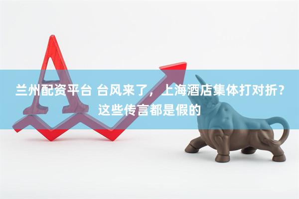 兰州配资平台 台风来了，上海酒店集体打对折？这些传言都是假的