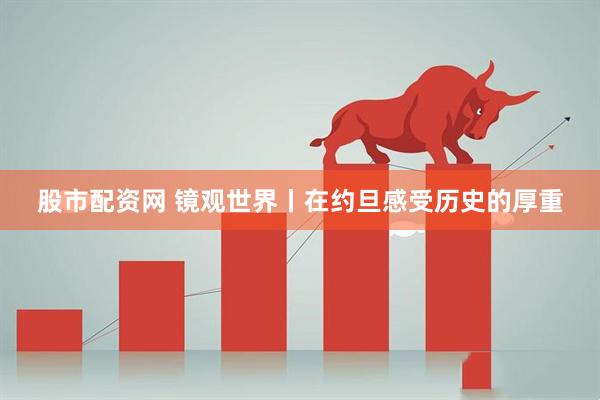 股市配资网 镜观世界丨在约旦感受历史的厚重
