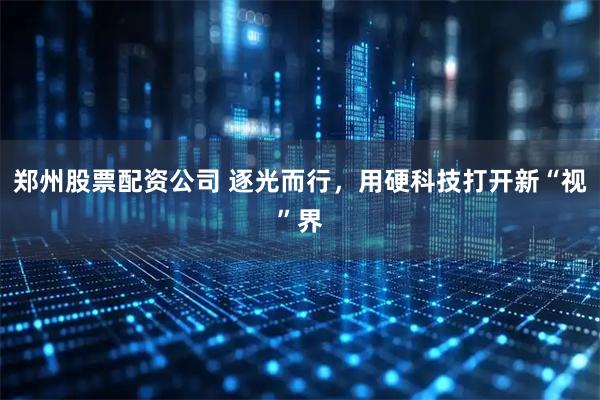 郑州股票配资公司 逐光而行，用硬科技打开新“视”界