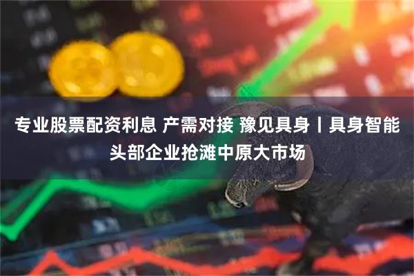 专业股票配资利息 产需对接 豫见具身丨具身智能头部企业抢滩中原大市场