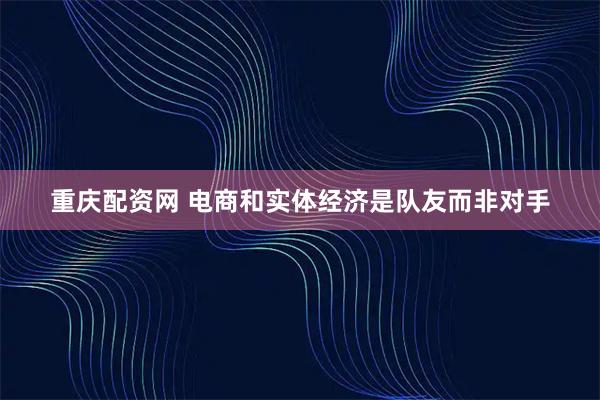 重庆配资网 电商和实体经济是队友而非对手